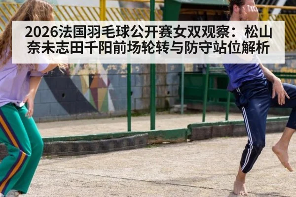 2026法国羽毛球公开赛女双观察：松山奈未志田千阳前场轮转与防守站位解析
